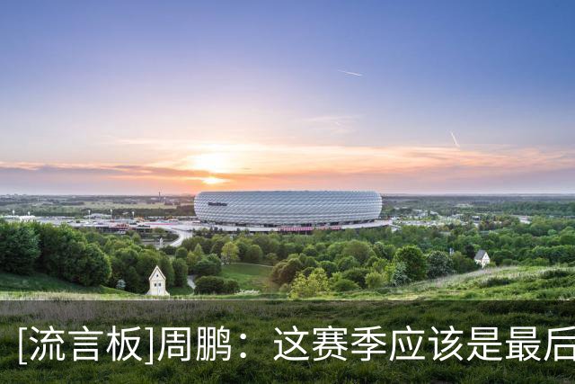 [流言板]周鹏：这赛季应该是最后一个赛季，然后也要看自己状态